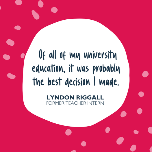 Quote "Of all my university education, it was probably the best decision I made." Lyndon Riggall, Former Teacher intern.